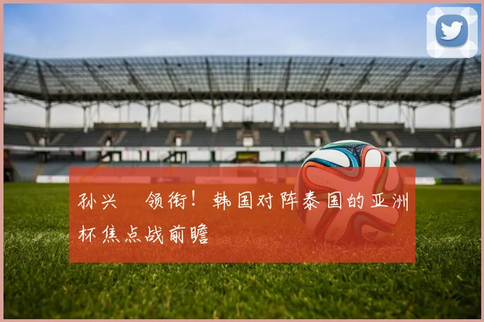 孙兴慜领衔!韩国对阵泰国的亚洲杯焦点战前瞻