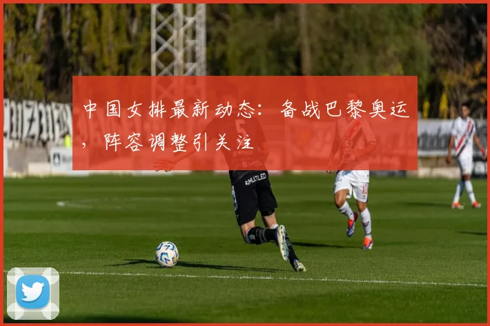 中国女排最新动态：备战巴黎奥运，阵容调整引关注