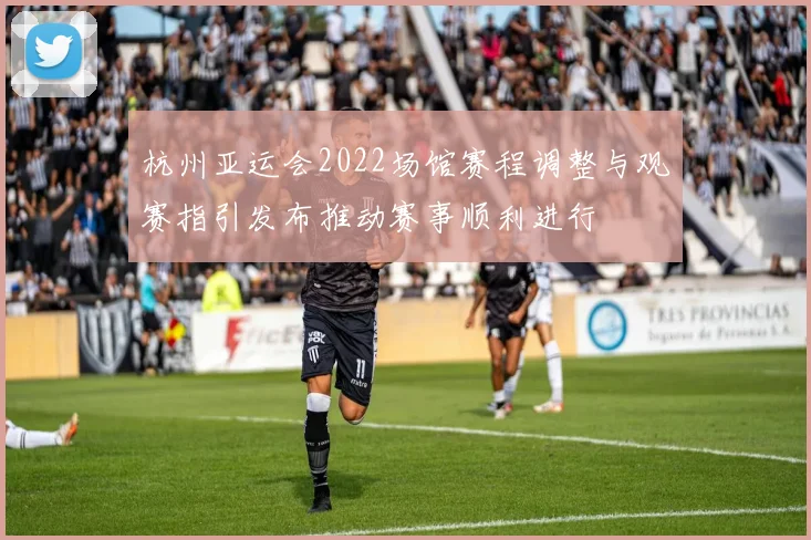 杭州亚运会2022场馆赛程调整与观赛指引发布推动赛事顺利进行