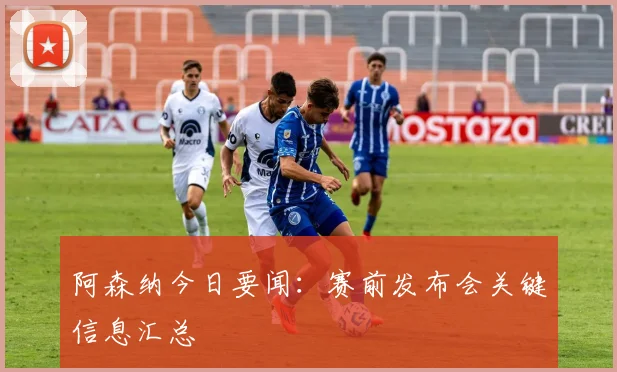 阿森纳今日要闻：赛前发布会关键信息汇总