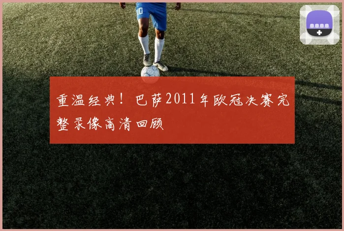 重温经典！巴萨2011年欧冠决赛完整录像高清回顾