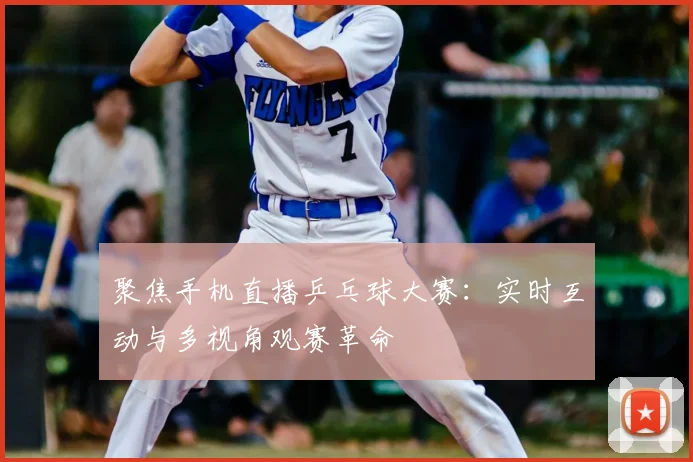 聚焦手机直播乒乓球大赛：实时互动与多视角观赛革命