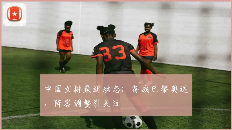 中国女排最新动态：备战巴黎奥运，阵容调整引关注