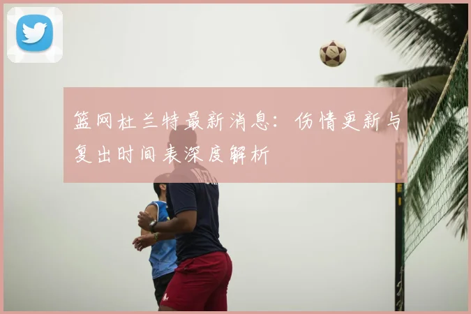 篮网杜兰特最新消息：伤情更新与复出时间表深度解析