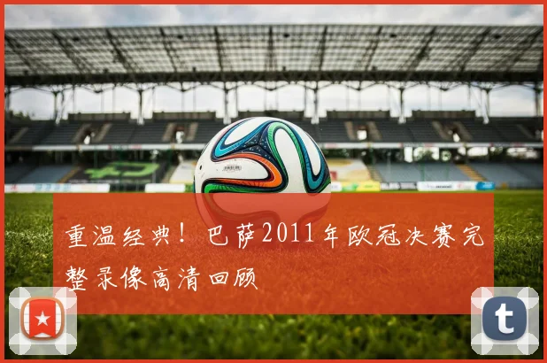 重温经典！巴萨2011年欧冠决赛完整录像高清回顾