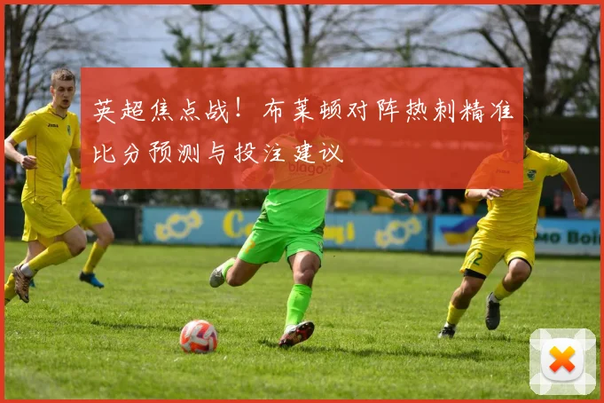 英超焦点战！布莱顿对阵热刺精准比分预测与投注建议