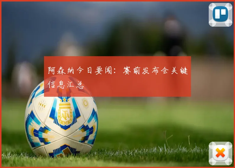 阿森纳今日要闻：赛前发布会关键信息汇总