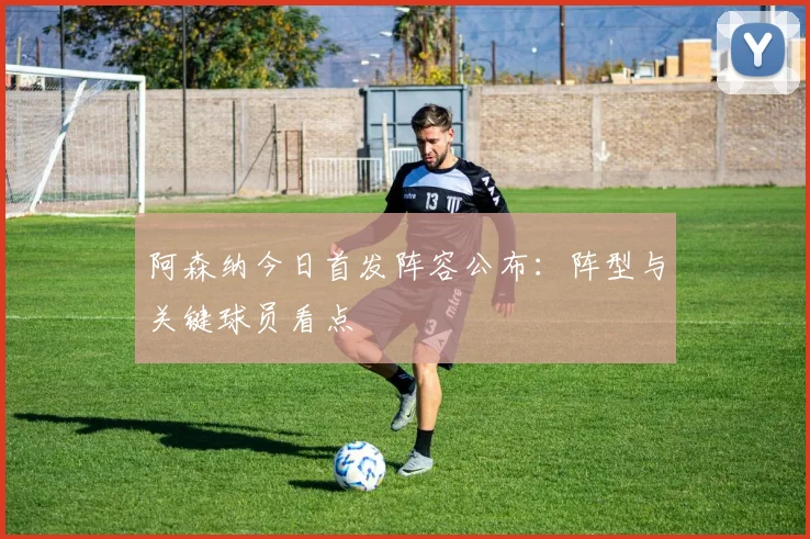 阿森纳今日首发阵容公布：阵型与关键球员看点