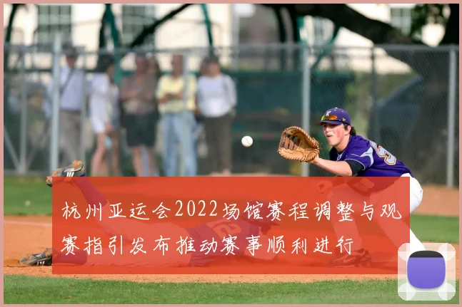 杭州亚运会2022场馆赛程调整与观赛指引发布推动赛事顺利进行