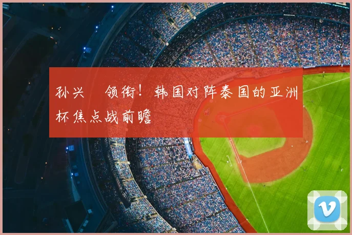 孙兴慜领衔！韩国对阵泰国的亚洲杯焦点战前瞻