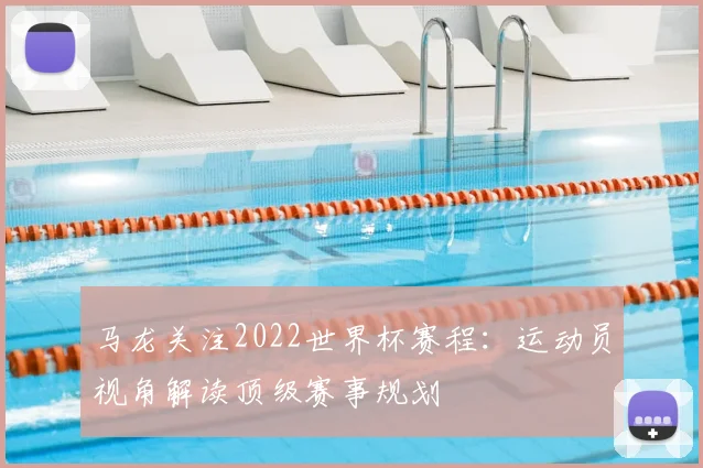 马龙关注2022世界杯赛程：运动员视角解读顶级赛事规划