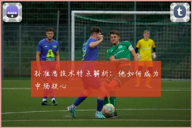 孙准浩技术特点解析：他如何成为中场核心