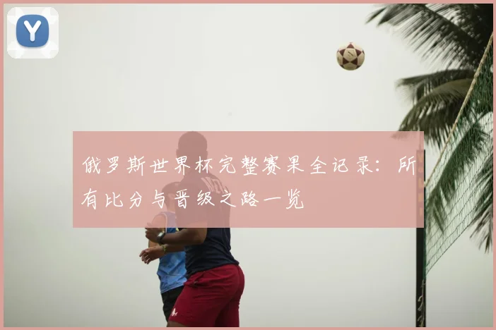 俄罗斯世界杯完整赛果全记录：所有比分与晋级之路一览