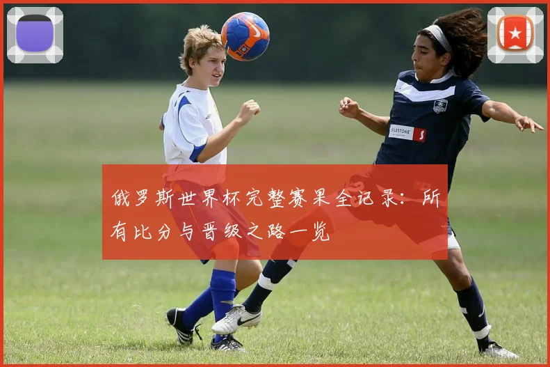俄罗斯世界杯完整赛果全记录：所有比分与晋级之路一览