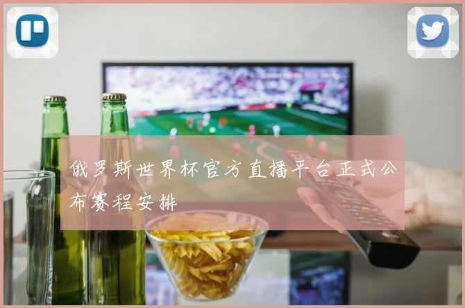 俄罗斯世界杯官方直播平台正式公布赛程安排