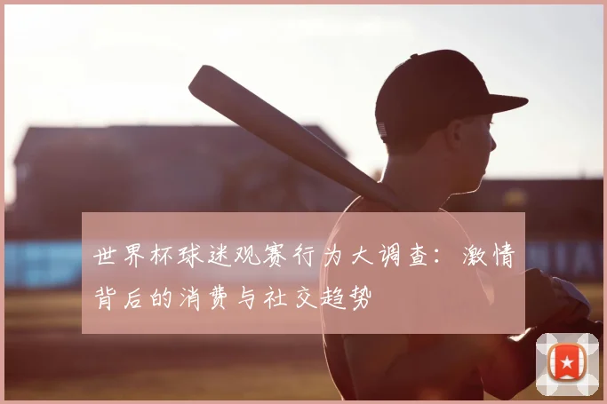 世界杯球迷观赛行为大调查：激情背后的消费与社交趋势