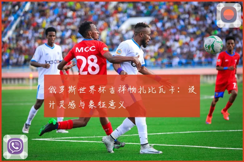俄罗斯世界杯吉祥物扎比瓦卡：设计灵感与象征意义