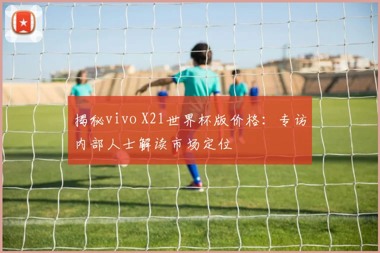 揭秘vivo X21世界杯版价格：专访内部人士解读市场定位