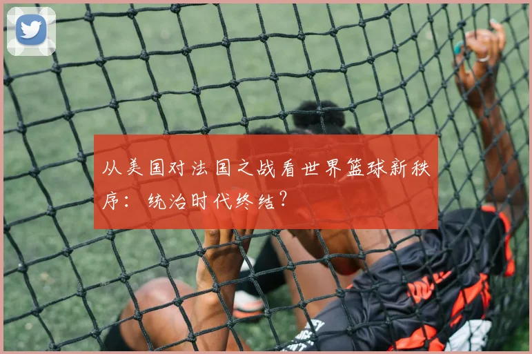 从美国对法国之战看世界篮球新秩序：统治时代终结？