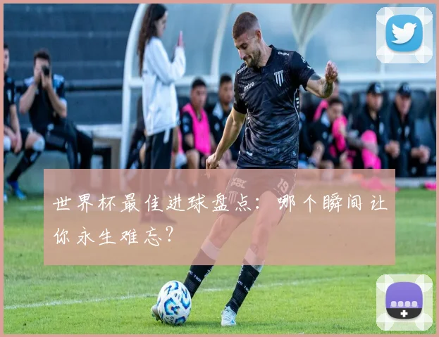 世界杯最佳进球盘点：哪个瞬间让你永生难忘？